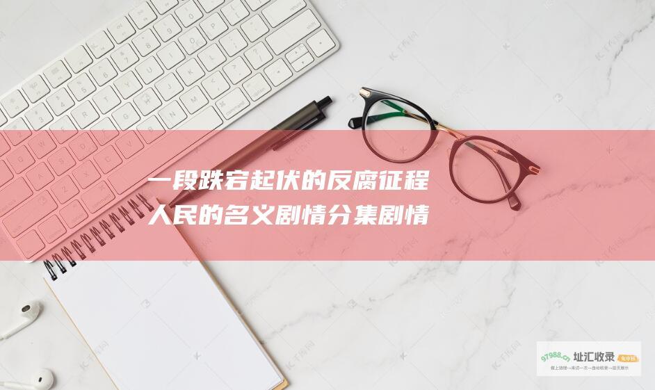 一段跌宕起伏的反腐征程人民的名义剧情分集剧情