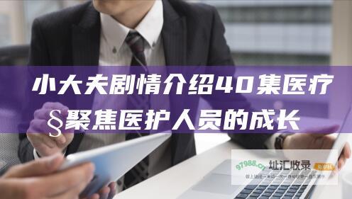 小大夫剧情介绍 40集医疗剧 聚焦医护人员的成长和职业生涯