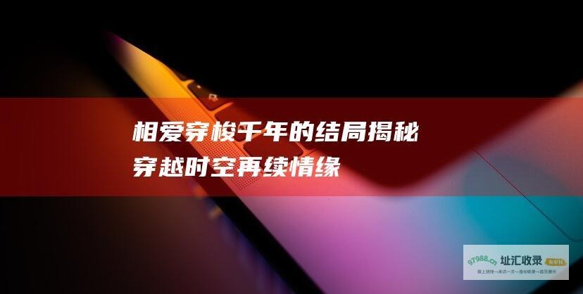 相爱穿梭千年的结局揭秘穿越时空再续情缘