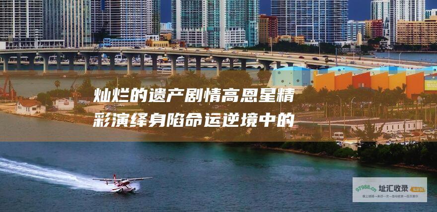 灿烂的遗产剧情高恩星精彩演绎身陷命运逆境中的