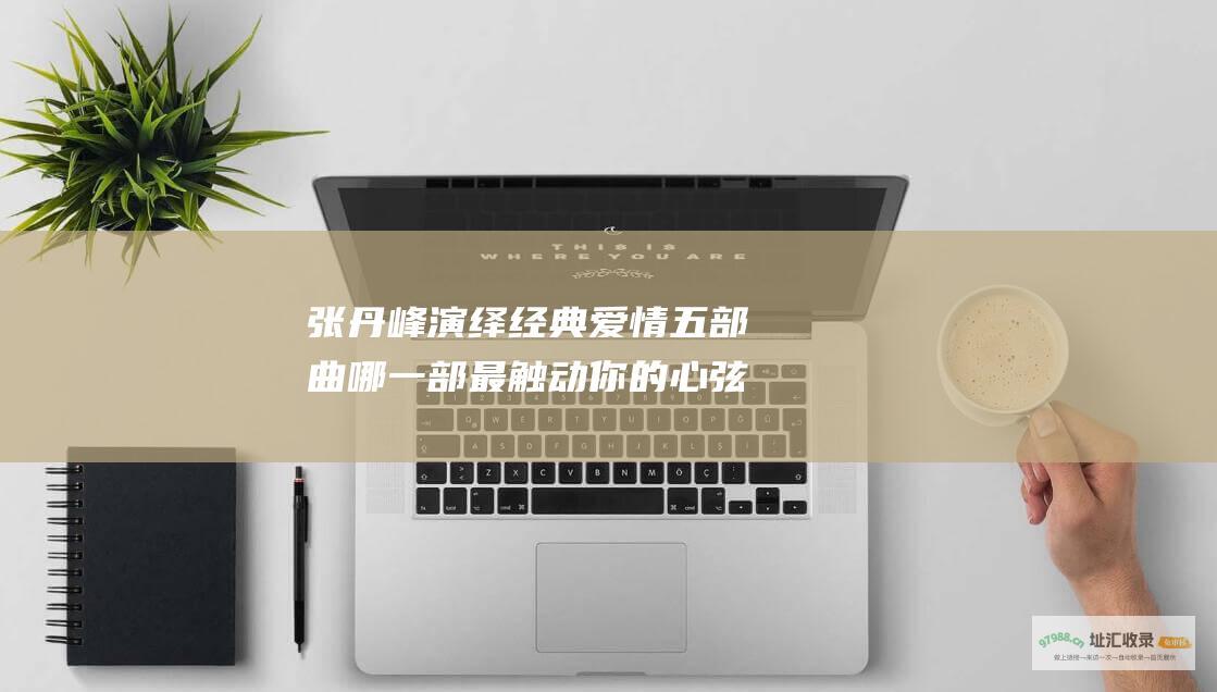 张丹峰演绎经典爱情五部曲 哪一部最触动你的心弦