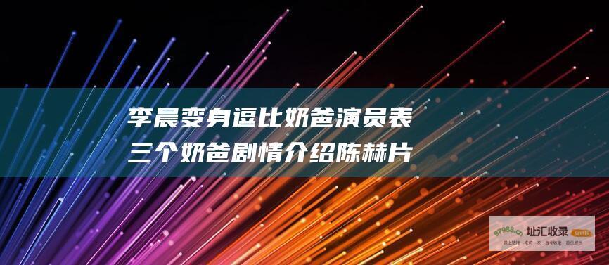 李晨变身逗比奶爸 演员表 三个奶爸 剧情介绍 陈赫 片花播出时间