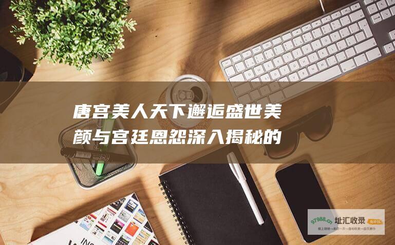 唐宫美人天下邂逅盛世美颜与宫廷恩怨深入揭秘的
