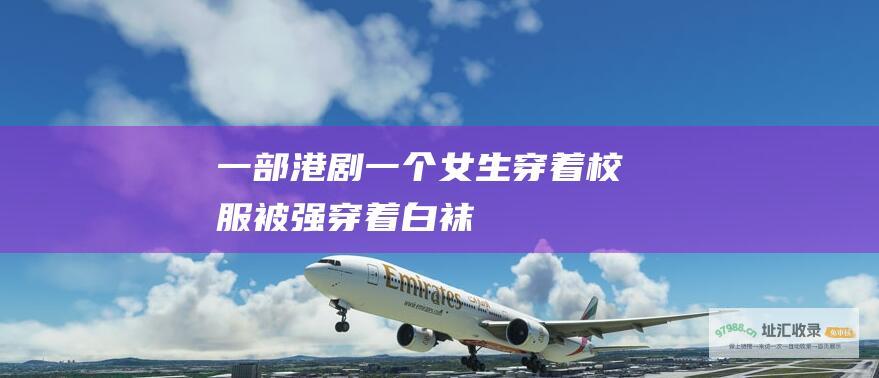 一部港剧一个女生穿着校服被强穿着白袜
