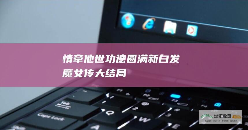 情牵他世功德圆满新白发魔女传大结局