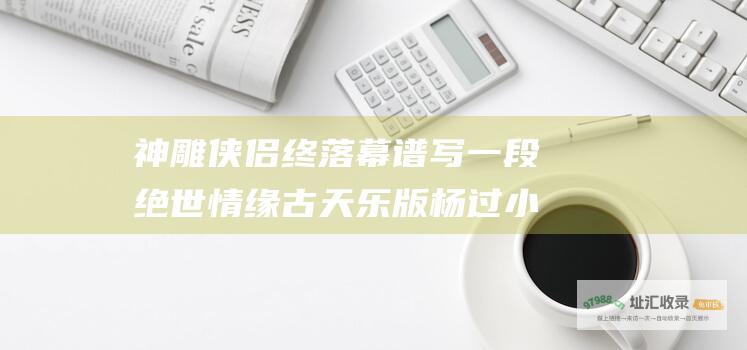 神雕侠侣 终落幕 谱写一段绝世情缘 古天乐版 杨过小龙女归隐江湖