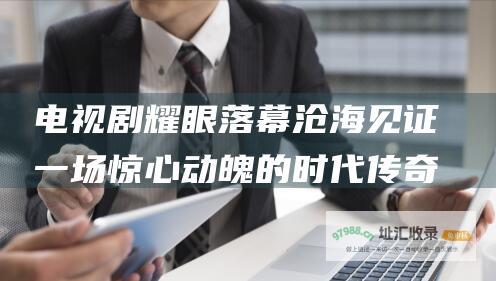 电视剧耀眼落幕沧海见证一场惊心动魄的时代传奇