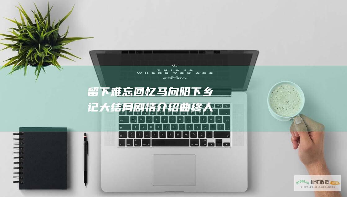 留下难忘回忆 马向阳下乡记大结局剧情介绍 曲终人散