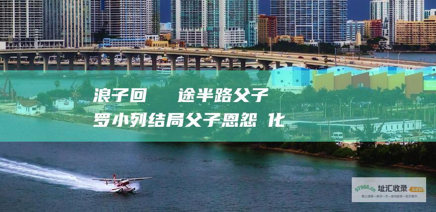 浪子回頭覓歸途 半路父子罗小列结局 父子恩怨終化解
