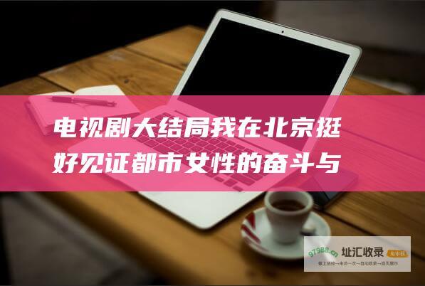 电视剧大结局我在北京挺好见证都市女性的奋斗与
