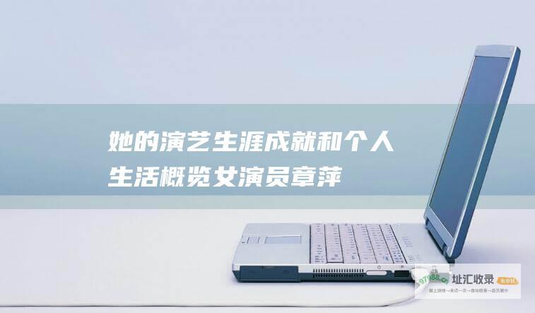 她的演艺生涯成就和个人生活概览女演员章萍