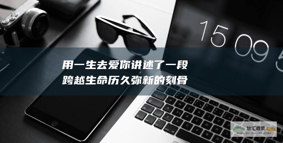 用一生去爱你讲述了一段跨越生命历久弥新的刻骨