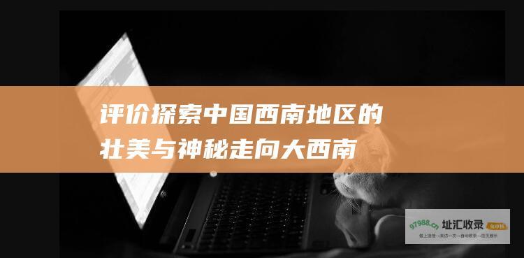 评价 探索中国西南地区的壮美与神秘 走向大西南