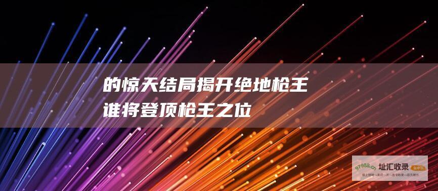 的惊天结局揭开绝地枪王谁将登顶枪王之位