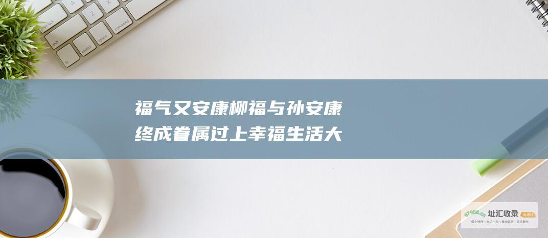 福气又安康 柳福与孙安康终成眷属 过上幸福生活 大结局揭秘