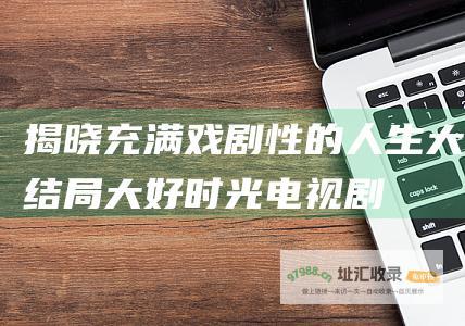 揭晓充满戏剧性的人生大结局大好时光电视剧