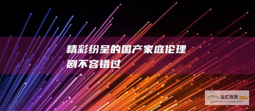 精彩纷呈的国产家庭伦理剧不容错过