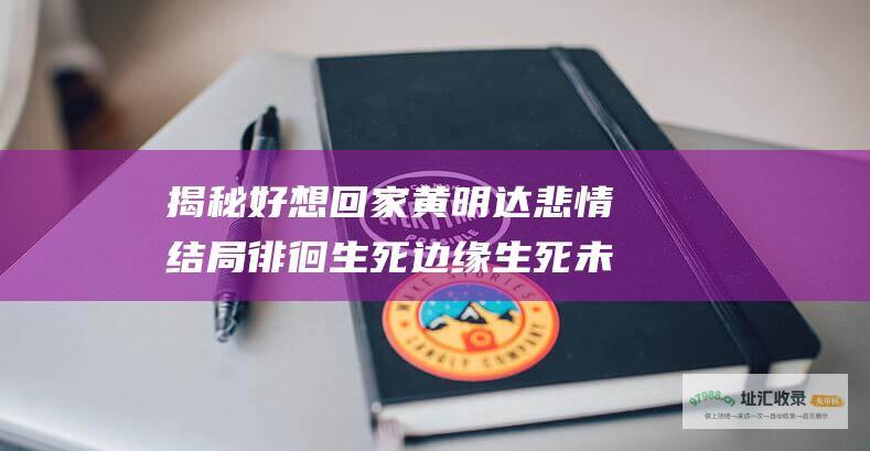 揭秘好想回家黄明达悲情结局徘徊生死边缘生死未