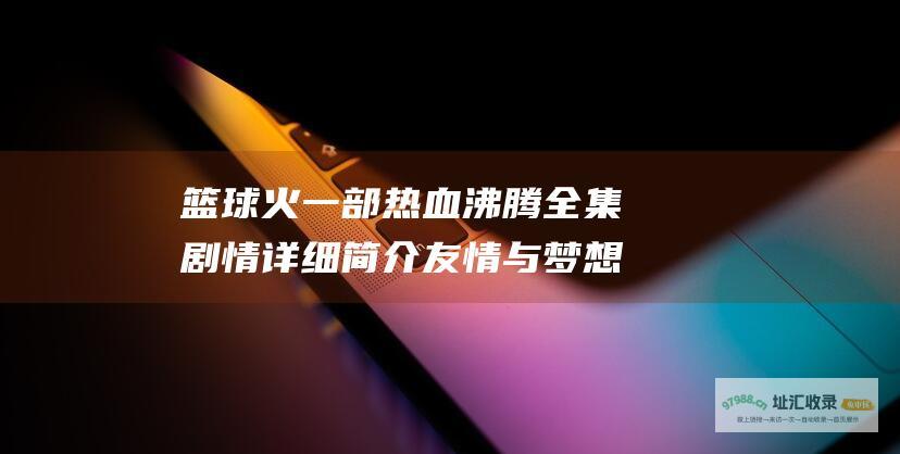 篮球火 一部热血沸腾 全集剧情详细简介 友情与梦想并存的青春励志剧