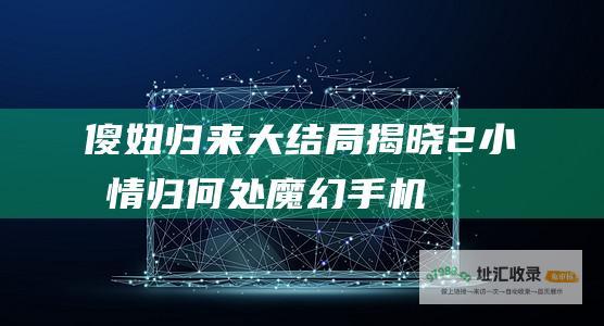 傻妞归来大结局揭晓 2 小千情归何处 魔幻手机