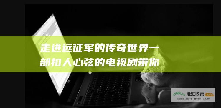 走进远征军的传奇世界一部扣人心弦的电视剧带你