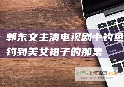 郭东文主演电视剧中钓鱼钓到美女裙子的那集