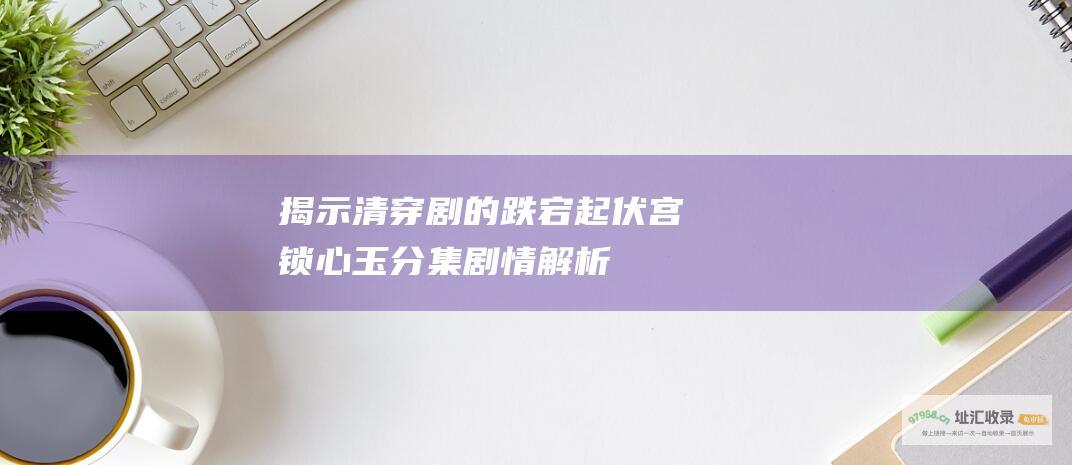 揭示清穿剧的跌宕起伏 宫锁心玉 分集剧情解析