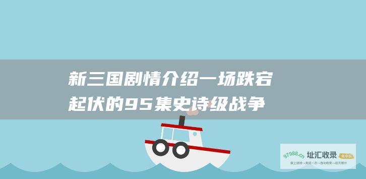 新三国剧情介绍一场跌宕起伏的95集史诗级战争