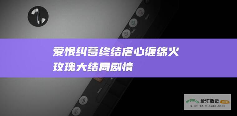 爱恨纠葛终结虐心缠绵火玫瑰大结局剧情
