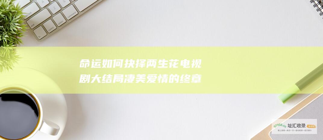 命运如何抉择 两生花 电视剧大结局 凄美爱情的终章