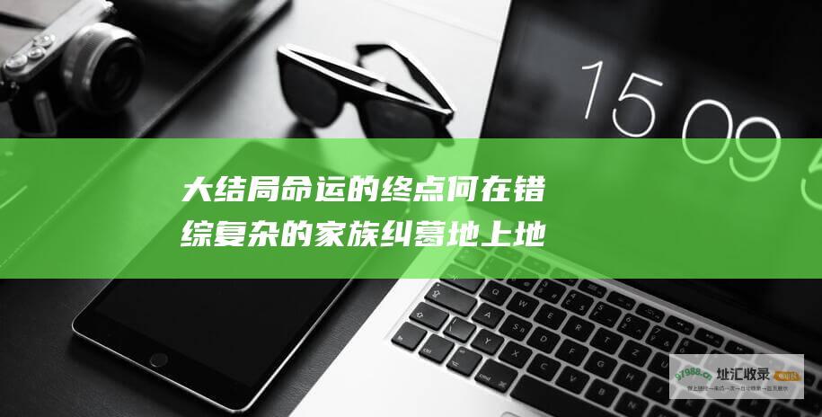 大结局命运的终点何在错综复杂的家族纠葛地上地