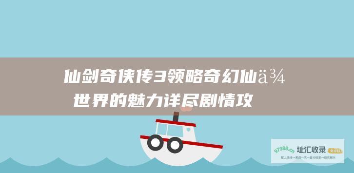 仙剑奇侠传3领略奇幻仙侠世界的魅力详尽剧情攻