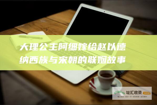 大理公主阿细嫁给赵以德纳西族与宋朝的联姻故事