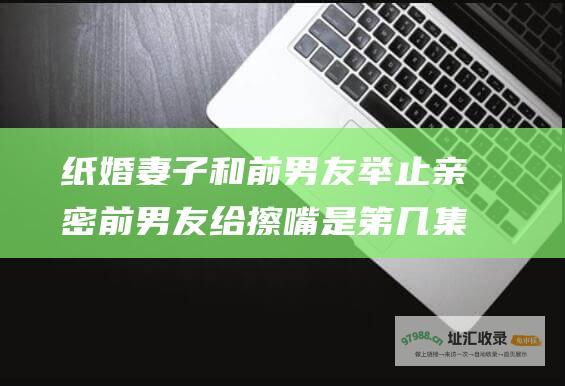 纸婚妻子和前男友举止亲密前男友给擦嘴是第几集