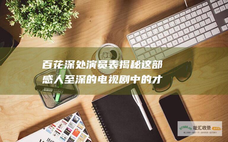 百花深处演员表 揭秘这部感人至深的电视剧中的才华横溢的阵容
