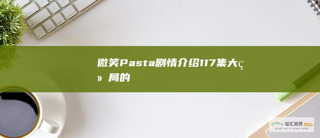 微笑Pasta剧情介绍117集大结局的