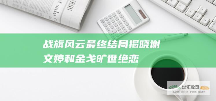 战旗风云 最终结局揭晓！ 谢文婷和金戈旷世绝恋