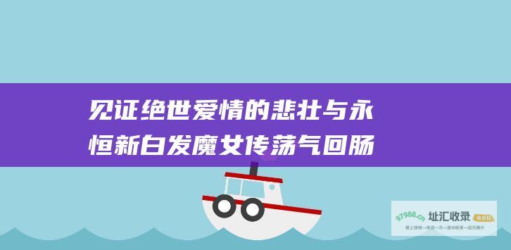 见证绝世爱情的悲壮与永恒 新白发魔女传 荡气回肠的大结局