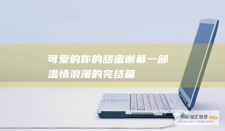 可爱的你 的甜蜜谢幕 一部温情浪漫的完结篇
