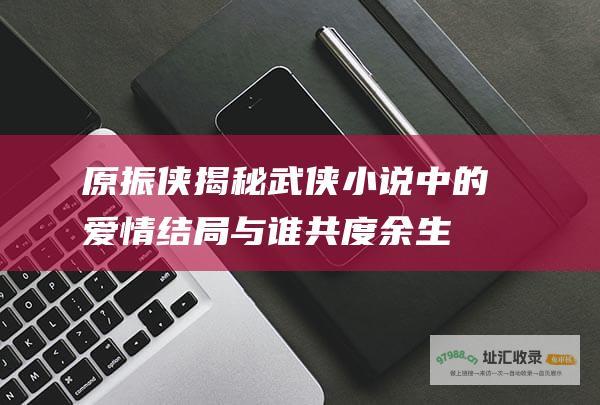 原振侠揭秘武侠小说中的爱情结局与谁共度余生