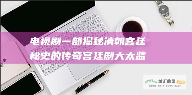电视剧一部揭秘清朝宫廷秘史的传奇宫廷剧大太监