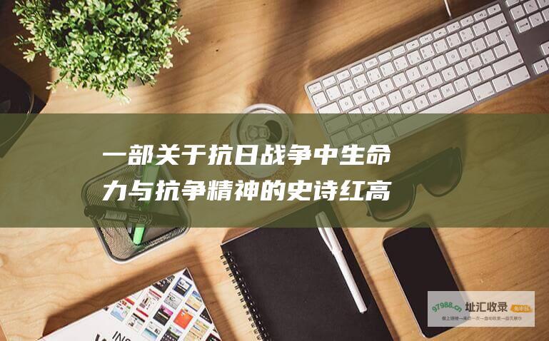 一部关于抗日战争中生命力与抗争精神的史诗 红高粱