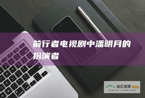 前行者电视剧中潘明月的扮演者