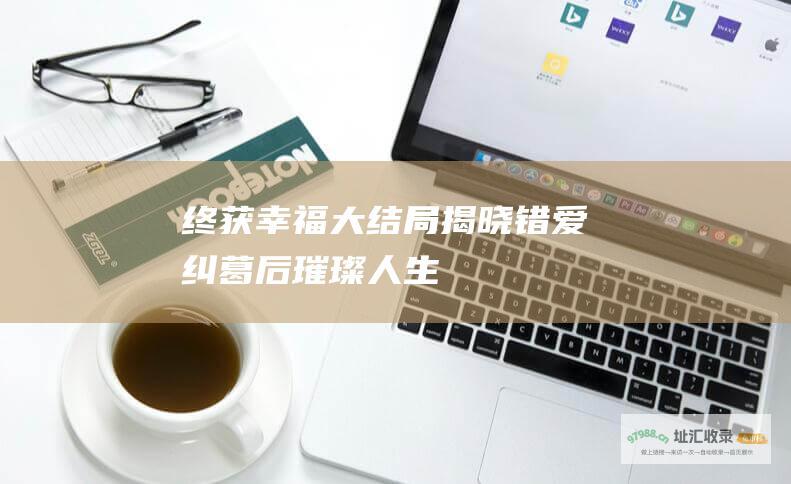 终获幸福大结局揭晓错爱纠葛后璀璨人生