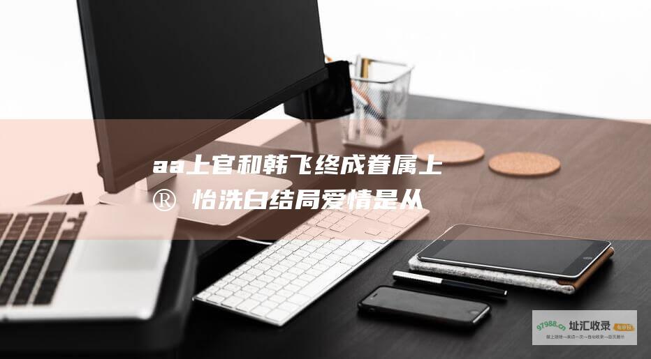 aa上官和韩飞终成眷属上官怡洗白结局爱情是从