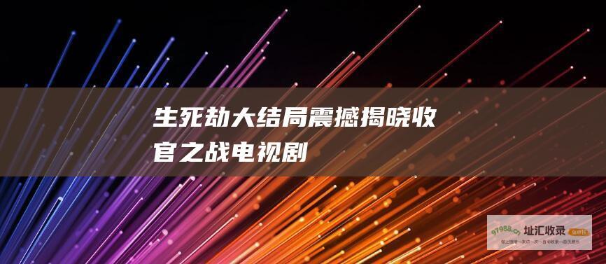 生死劫 大结局震撼揭晓 收官之战！电视剧