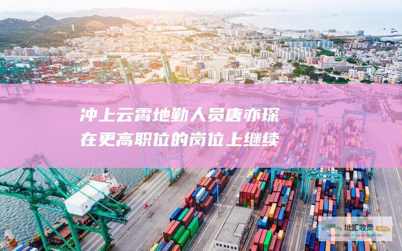 冲上云霄地勤人员唐亦琛在更高职位的岗位上继续