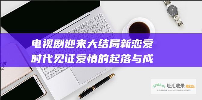 电视剧迎来大结局新恋爱时代见证爱情的起落与成