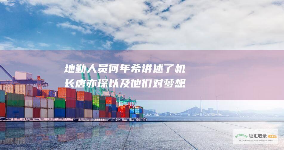 地勤人员何年希讲述了机长唐亦琛以及他们对梦想