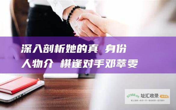 深入剖析她的真實身份與人物介紹棋逢对手邓萃雯